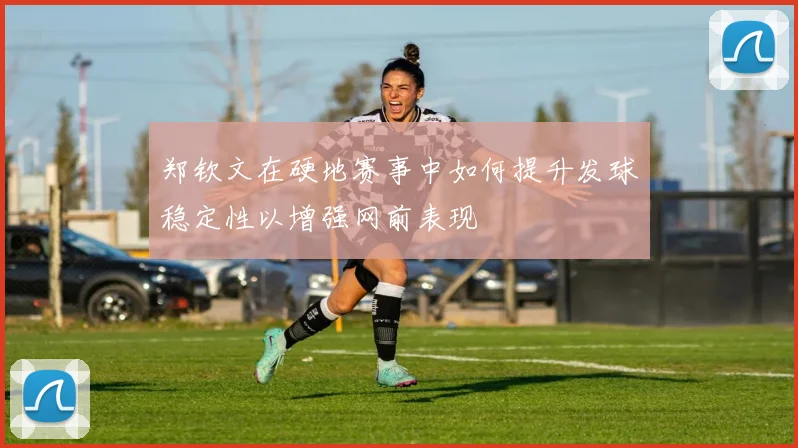郑钦文在硬地赛事中如何提升发球稳定性以增强网前表现
