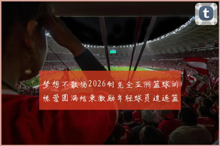 梦想不散场2026耐克全亚洲篮球训练营圆满结束激励年轻球员追逐篮球梦想