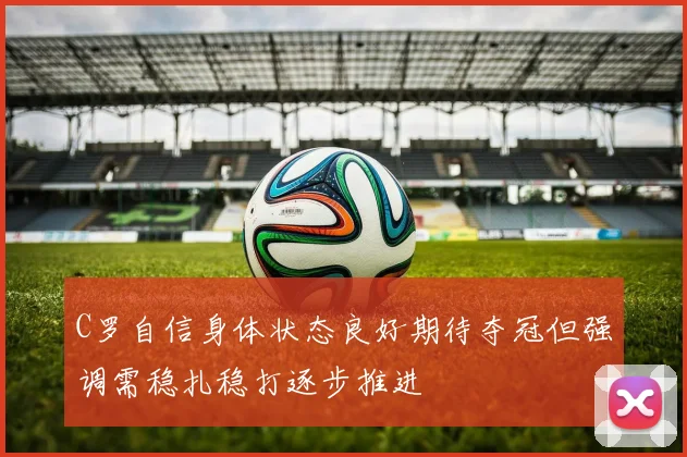 C罗自信身体状态良好期待夺冠但强调需稳扎稳打逐步推进