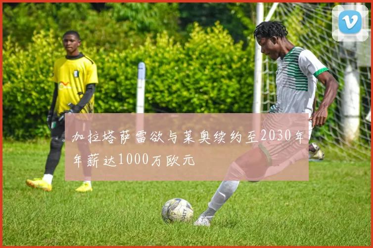 加拉塔萨雷欲与莱奥续约至2030年年薪达1000万欧元