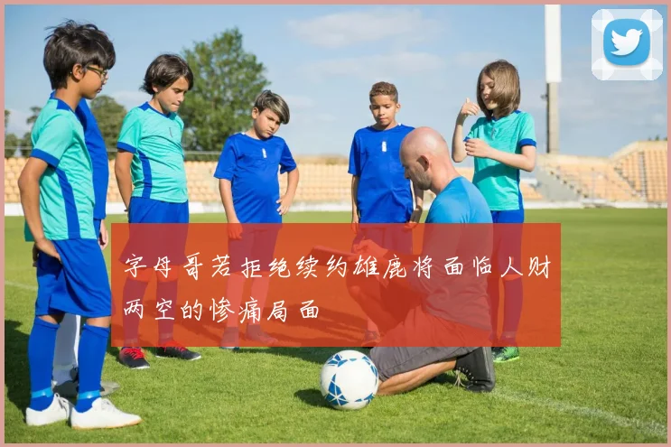 字母哥若拒绝续约雄鹿将面临人财两空的惨痛局面