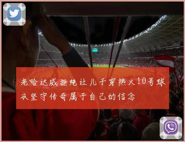 老哈达威拒绝让儿子穿热火10号球衣坚守传奇属于自己的信念