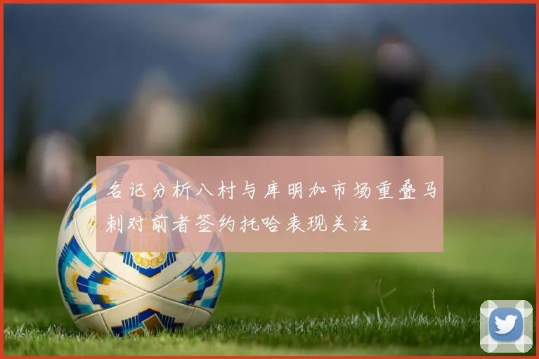 名记分析八村与库明加市场重叠马刺对前者签约托哈表现关注