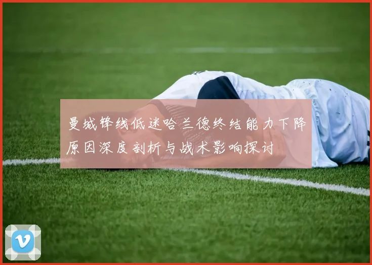 曼城锋线低迷哈兰德终结能力下降原因深度剖析与战术影响探讨